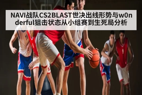 NAVI战队CS2BLAST世决出线形势与w0nderful狙击状态从小组赛到生死局分析